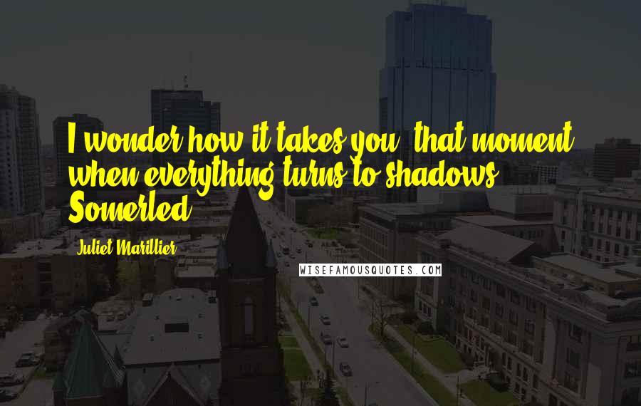 Juliet Marillier Quotes: I wonder how it takes you, that moment when everything turns to shadows. - Somerled.