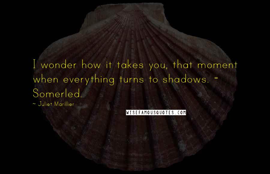 Juliet Marillier Quotes: I wonder how it takes you, that moment when everything turns to shadows. - Somerled.