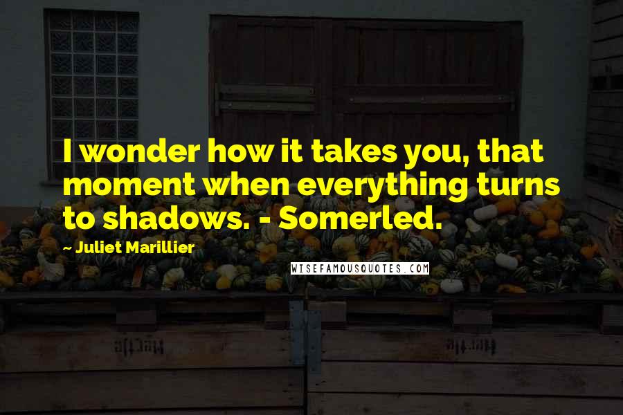 Juliet Marillier Quotes: I wonder how it takes you, that moment when everything turns to shadows. - Somerled.