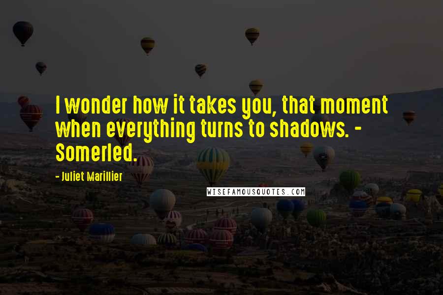 Juliet Marillier Quotes: I wonder how it takes you, that moment when everything turns to shadows. - Somerled.