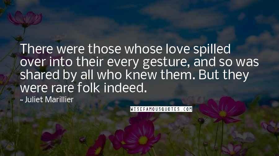 Juliet Marillier Quotes: There were those whose love spilled over into their every gesture, and so was shared by all who knew them. But they were rare folk indeed.