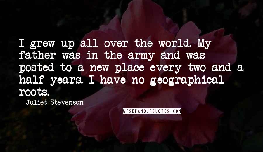 Juliet Stevenson Quotes: I grew up all over the world. My father was in the army and was posted to a new place every two and a half years. I have no geographical roots.