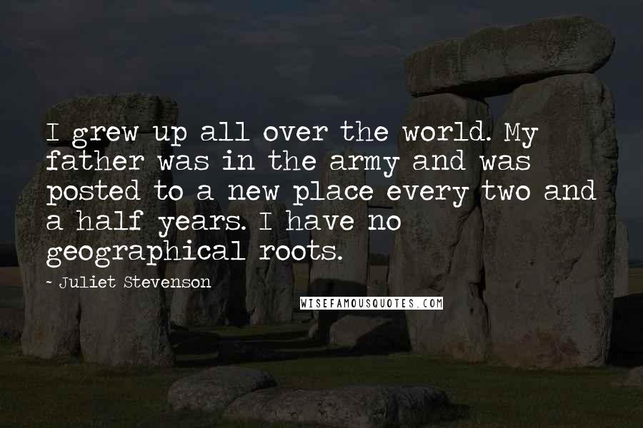 Juliet Stevenson Quotes: I grew up all over the world. My father was in the army and was posted to a new place every two and a half years. I have no geographical roots.