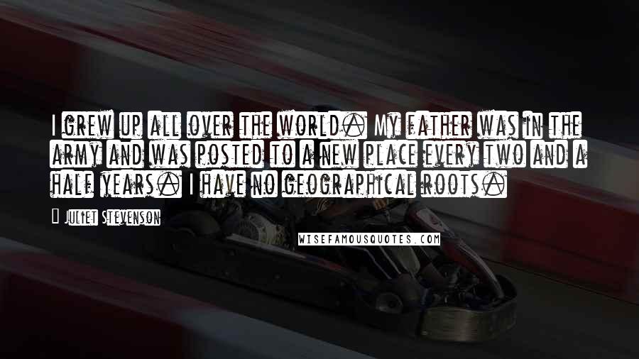 Juliet Stevenson Quotes: I grew up all over the world. My father was in the army and was posted to a new place every two and a half years. I have no geographical roots.