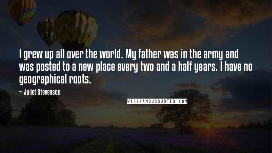 Juliet Stevenson Quotes: I grew up all over the world. My father was in the army and was posted to a new place every two and a half years. I have no geographical roots.