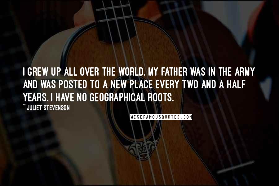 Juliet Stevenson Quotes: I grew up all over the world. My father was in the army and was posted to a new place every two and a half years. I have no geographical roots.
