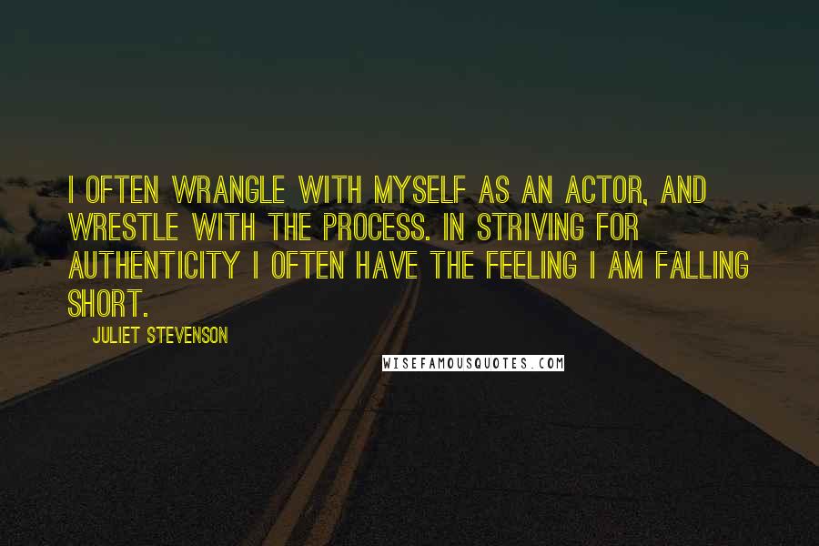 Juliet Stevenson Quotes: I often wrangle with myself as an actor, and wrestle with the process. In striving for authenticity I often have the feeling I am falling short.