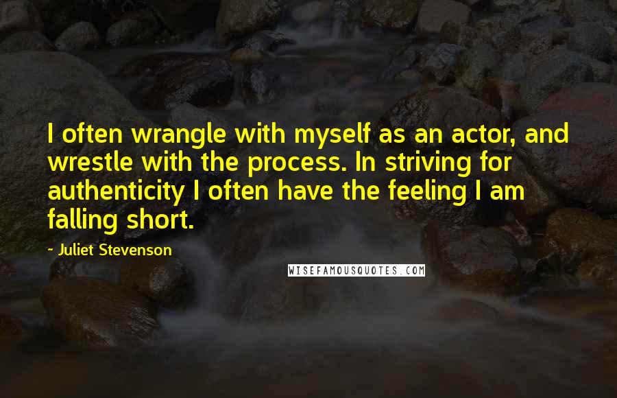 Juliet Stevenson Quotes: I often wrangle with myself as an actor, and wrestle with the process. In striving for authenticity I often have the feeling I am falling short.