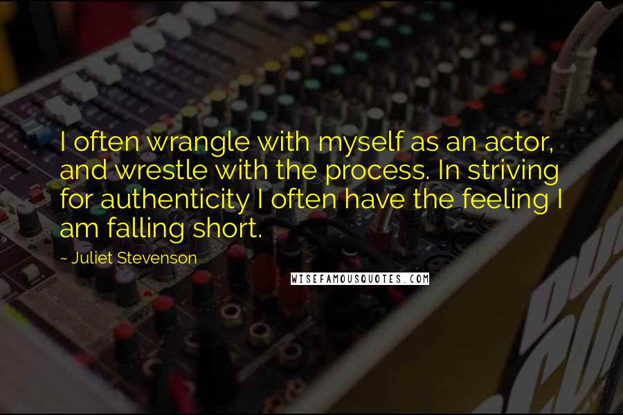 Juliet Stevenson Quotes: I often wrangle with myself as an actor, and wrestle with the process. In striving for authenticity I often have the feeling I am falling short.