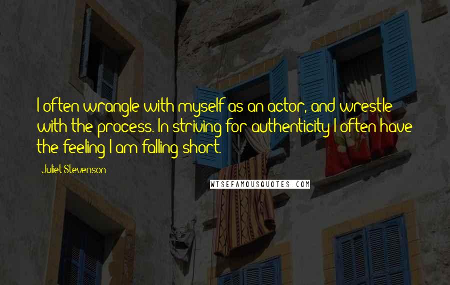 Juliet Stevenson Quotes: I often wrangle with myself as an actor, and wrestle with the process. In striving for authenticity I often have the feeling I am falling short.