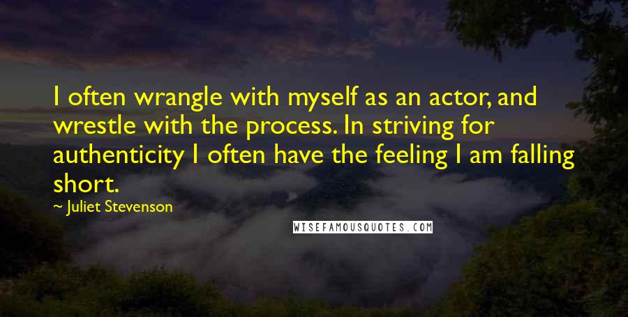 Juliet Stevenson Quotes: I often wrangle with myself as an actor, and wrestle with the process. In striving for authenticity I often have the feeling I am falling short.