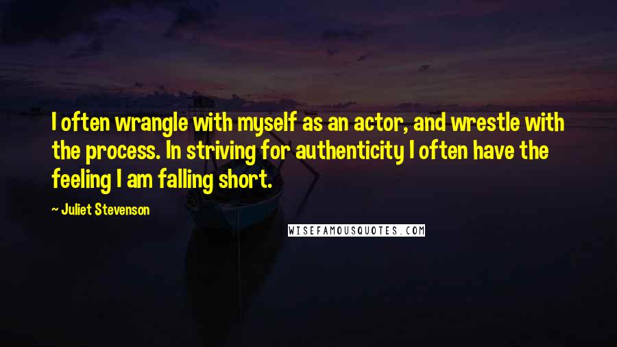 Juliet Stevenson Quotes: I often wrangle with myself as an actor, and wrestle with the process. In striving for authenticity I often have the feeling I am falling short.