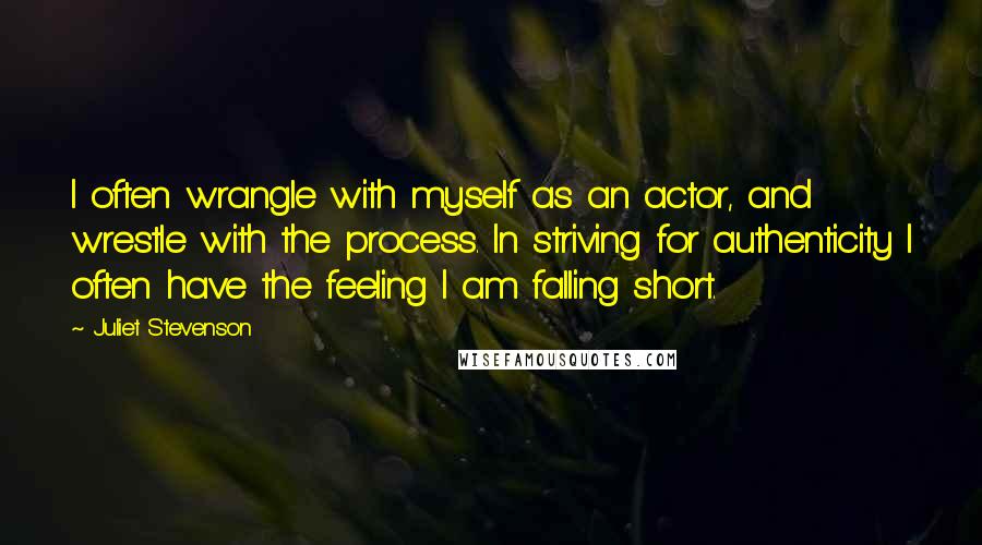 Juliet Stevenson Quotes: I often wrangle with myself as an actor, and wrestle with the process. In striving for authenticity I often have the feeling I am falling short.