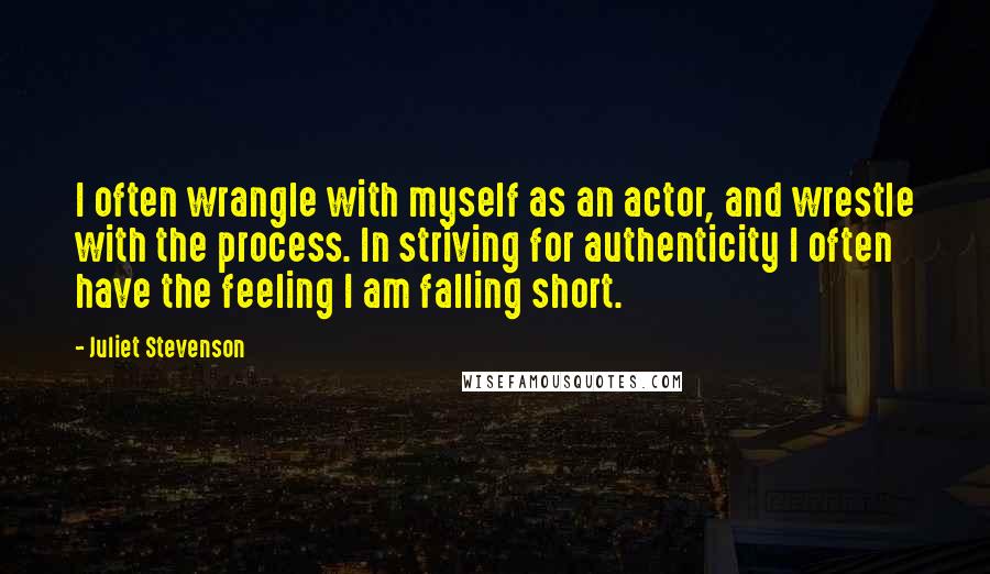 Juliet Stevenson Quotes: I often wrangle with myself as an actor, and wrestle with the process. In striving for authenticity I often have the feeling I am falling short.