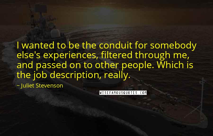 Juliet Stevenson Quotes: I wanted to be the conduit for somebody else's experiences, filtered through me, and passed on to other people. Which is the job description, really.