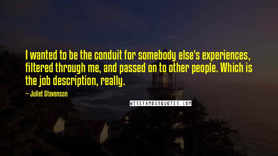 Juliet Stevenson Quotes: I wanted to be the conduit for somebody else's experiences, filtered through me, and passed on to other people. Which is the job description, really.