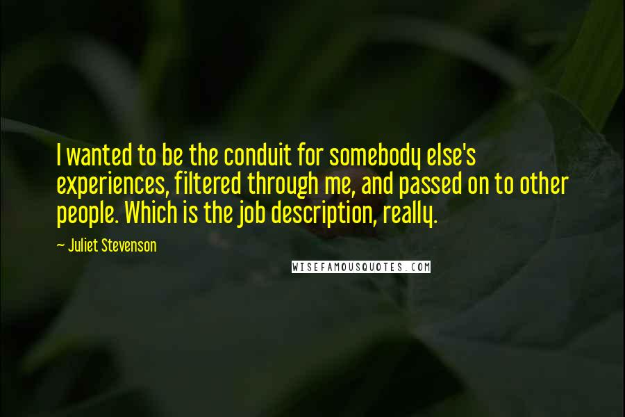 Juliet Stevenson Quotes: I wanted to be the conduit for somebody else's experiences, filtered through me, and passed on to other people. Which is the job description, really.