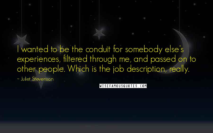 Juliet Stevenson Quotes: I wanted to be the conduit for somebody else's experiences, filtered through me, and passed on to other people. Which is the job description, really.