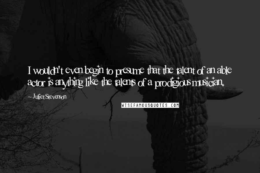 Juliet Stevenson Quotes: I wouldn't even begin to presume that the talent of an able actor is anything like the talents of a prodigious musician.