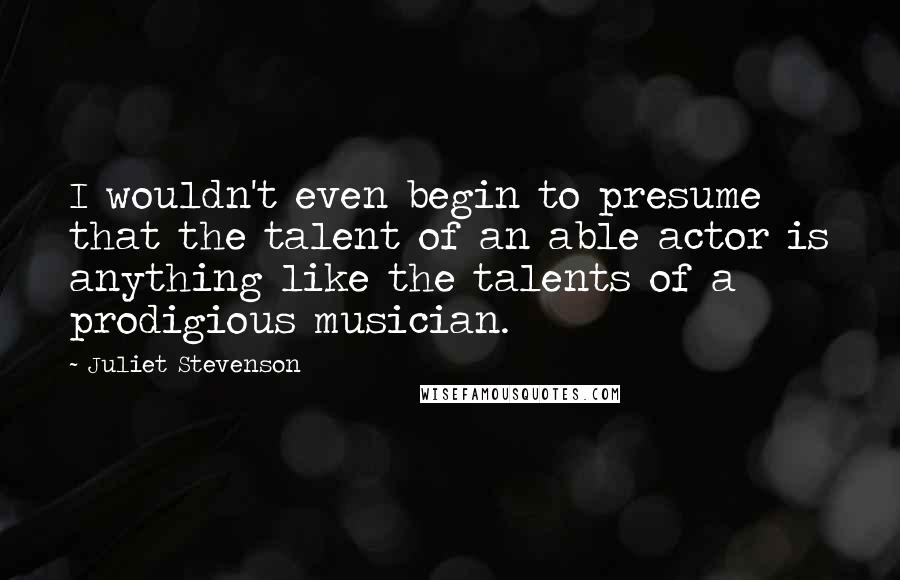 Juliet Stevenson Quotes: I wouldn't even begin to presume that the talent of an able actor is anything like the talents of a prodigious musician.