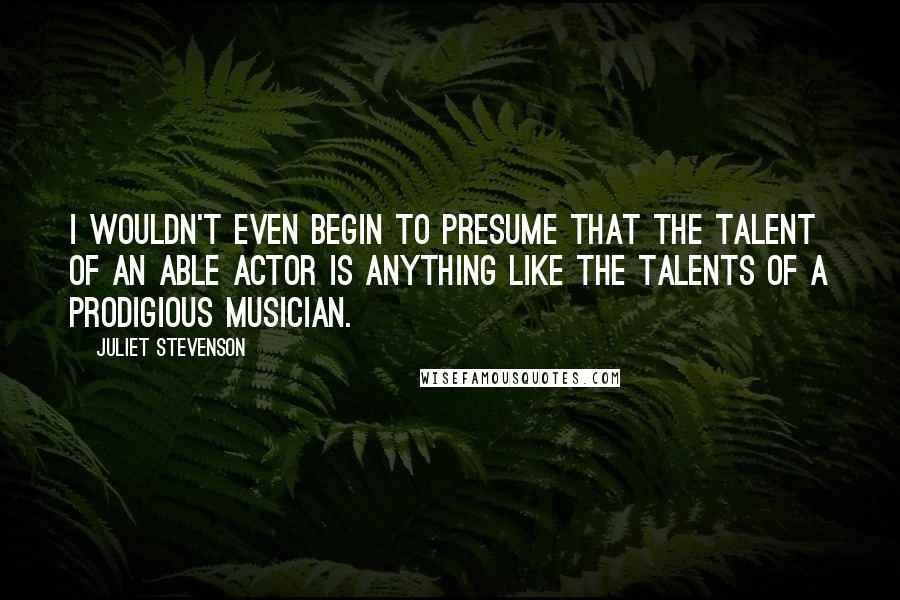 Juliet Stevenson Quotes: I wouldn't even begin to presume that the talent of an able actor is anything like the talents of a prodigious musician.