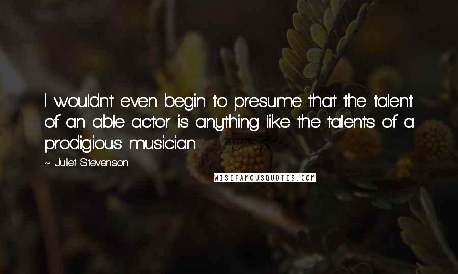 Juliet Stevenson Quotes: I wouldn't even begin to presume that the talent of an able actor is anything like the talents of a prodigious musician.