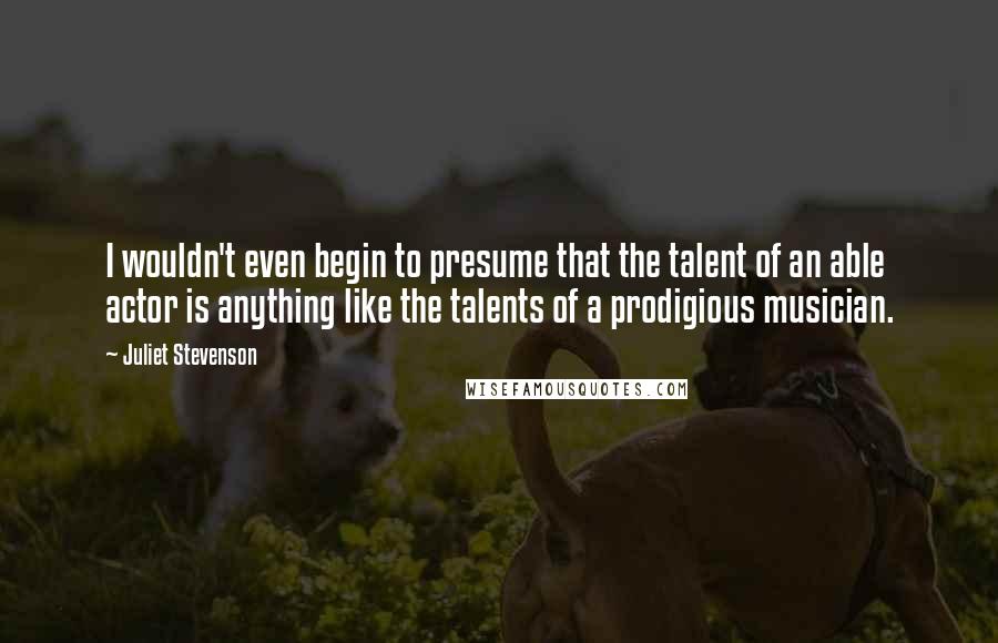 Juliet Stevenson Quotes: I wouldn't even begin to presume that the talent of an able actor is anything like the talents of a prodigious musician.