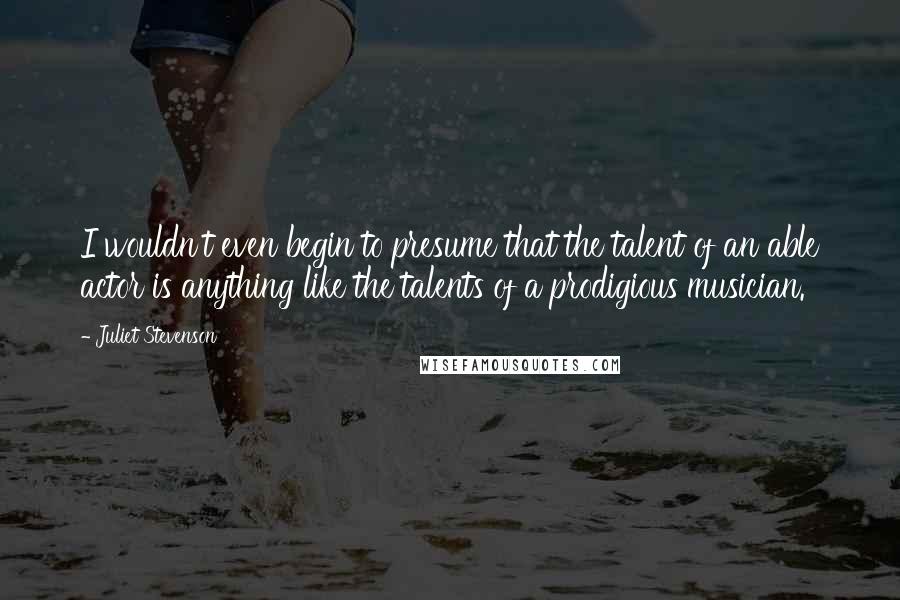Juliet Stevenson Quotes: I wouldn't even begin to presume that the talent of an able actor is anything like the talents of a prodigious musician.