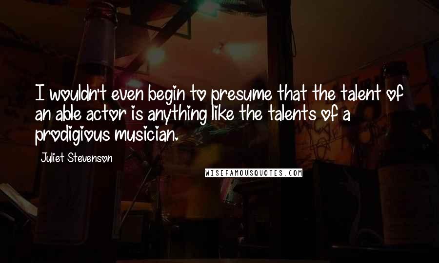 Juliet Stevenson Quotes: I wouldn't even begin to presume that the talent of an able actor is anything like the talents of a prodigious musician.