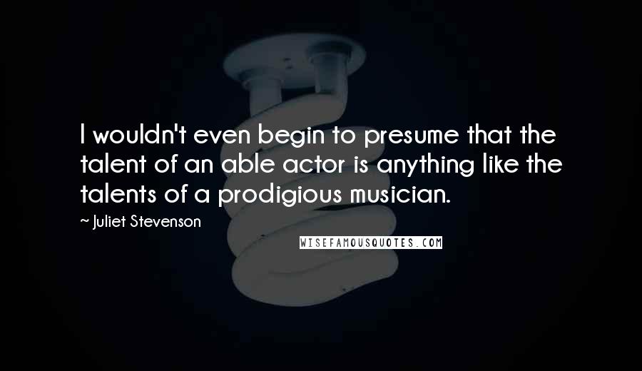 Juliet Stevenson Quotes: I wouldn't even begin to presume that the talent of an able actor is anything like the talents of a prodigious musician.