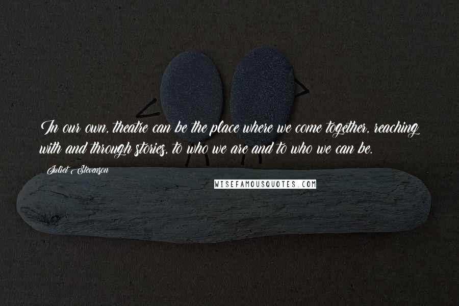 Juliet Stevenson Quotes: In our own, theatre can be the place where we come together, reaching with and through stories, to who we are and to who we can be.