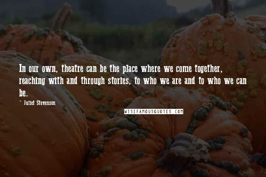 Juliet Stevenson Quotes: In our own, theatre can be the place where we come together, reaching with and through stories, to who we are and to who we can be.