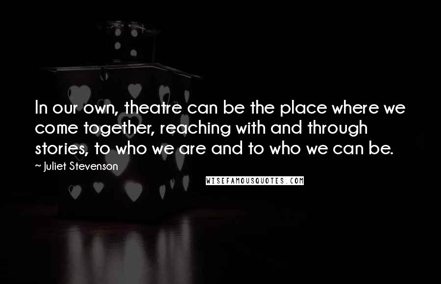 Juliet Stevenson Quotes: In our own, theatre can be the place where we come together, reaching with and through stories, to who we are and to who we can be.