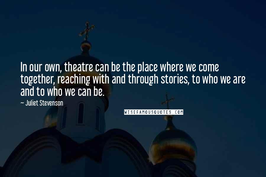 Juliet Stevenson Quotes: In our own, theatre can be the place where we come together, reaching with and through stories, to who we are and to who we can be.