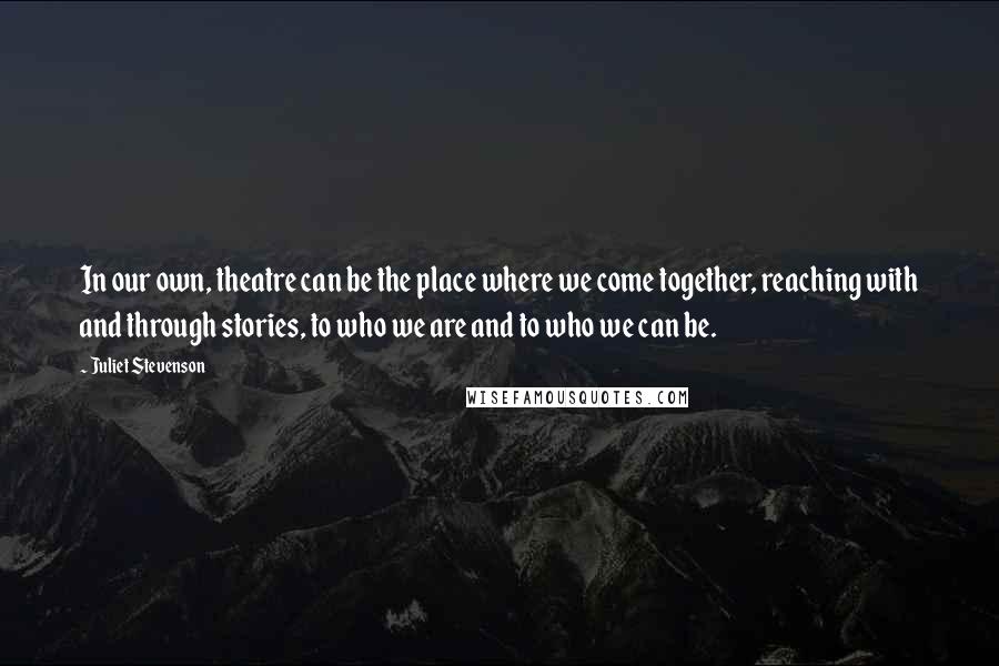 Juliet Stevenson Quotes: In our own, theatre can be the place where we come together, reaching with and through stories, to who we are and to who we can be.