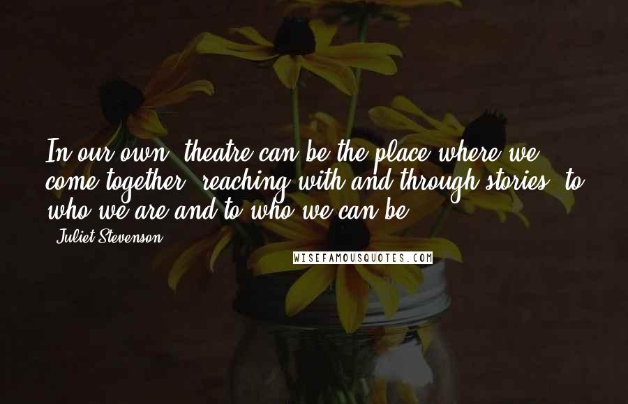 Juliet Stevenson Quotes: In our own, theatre can be the place where we come together, reaching with and through stories, to who we are and to who we can be.