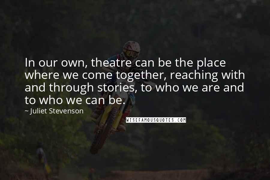 Juliet Stevenson Quotes: In our own, theatre can be the place where we come together, reaching with and through stories, to who we are and to who we can be.