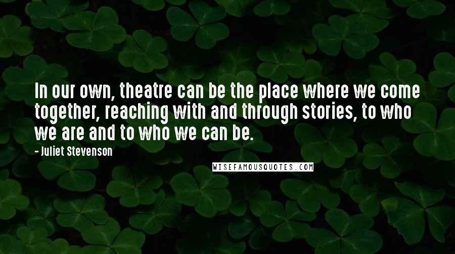 Juliet Stevenson Quotes: In our own, theatre can be the place where we come together, reaching with and through stories, to who we are and to who we can be.