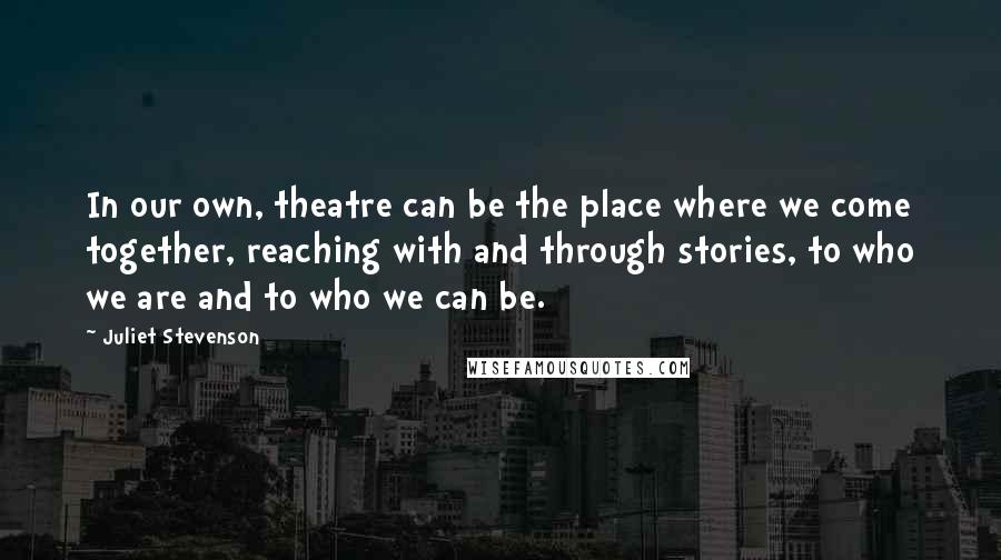 Juliet Stevenson Quotes: In our own, theatre can be the place where we come together, reaching with and through stories, to who we are and to who we can be.