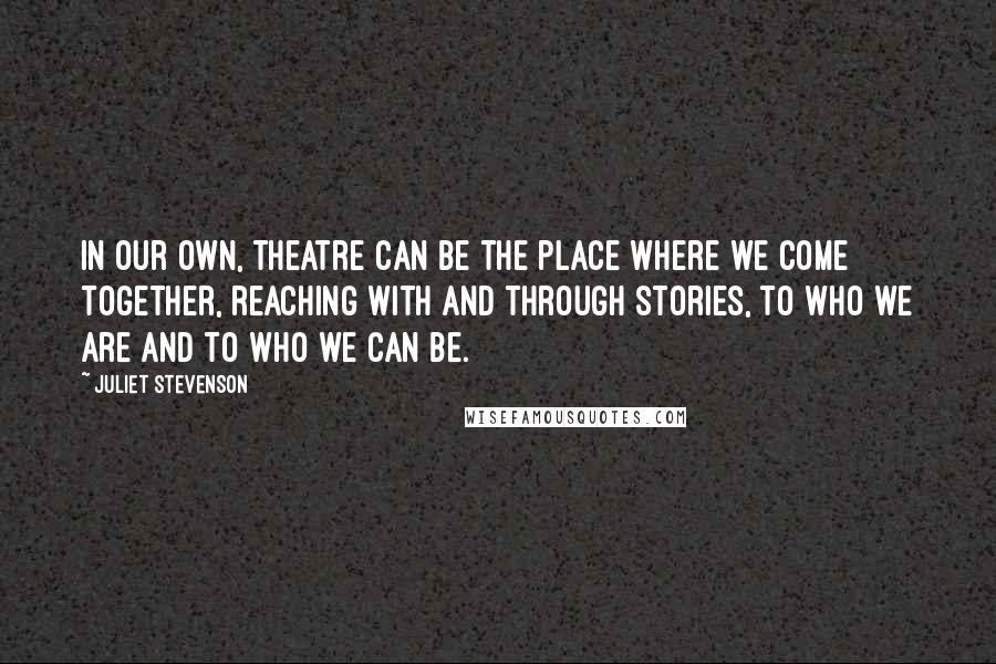 Juliet Stevenson Quotes: In our own, theatre can be the place where we come together, reaching with and through stories, to who we are and to who we can be.