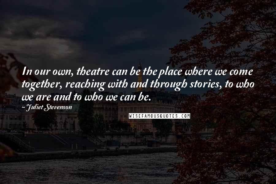 Juliet Stevenson Quotes: In our own, theatre can be the place where we come together, reaching with and through stories, to who we are and to who we can be.