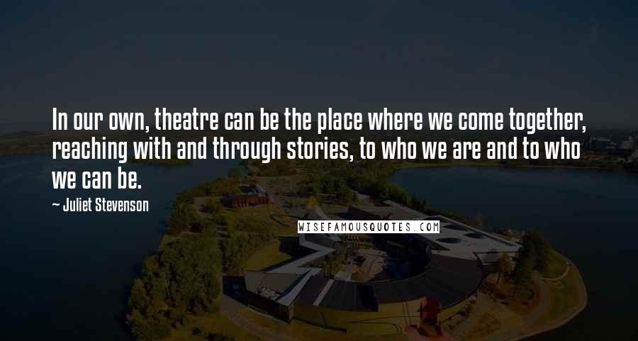 Juliet Stevenson Quotes: In our own, theatre can be the place where we come together, reaching with and through stories, to who we are and to who we can be.