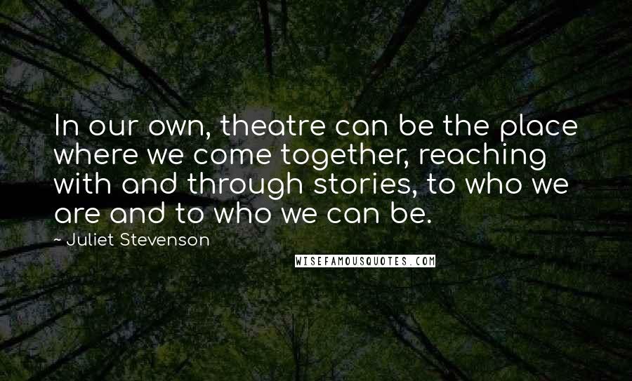 Juliet Stevenson Quotes: In our own, theatre can be the place where we come together, reaching with and through stories, to who we are and to who we can be.