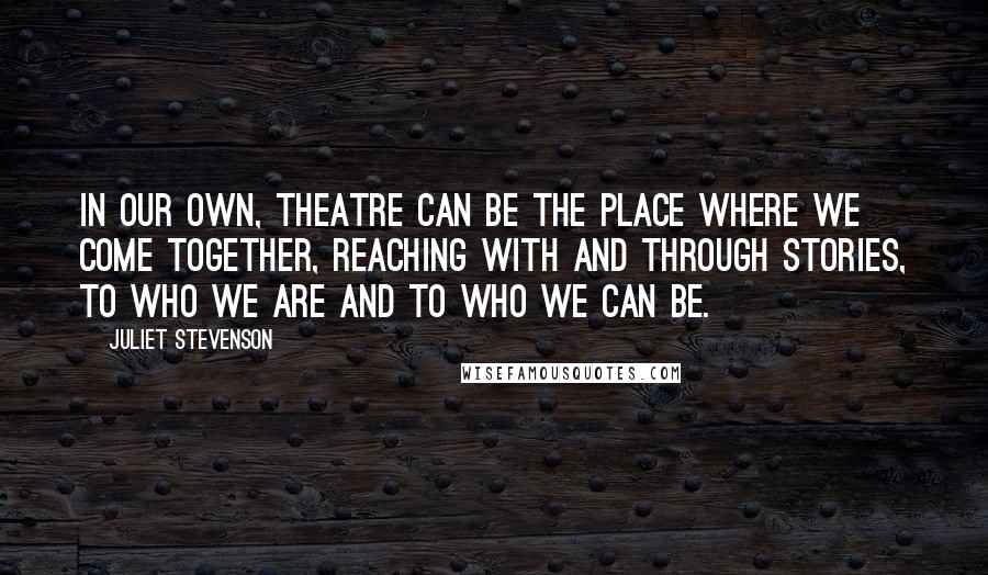 Juliet Stevenson Quotes: In our own, theatre can be the place where we come together, reaching with and through stories, to who we are and to who we can be.