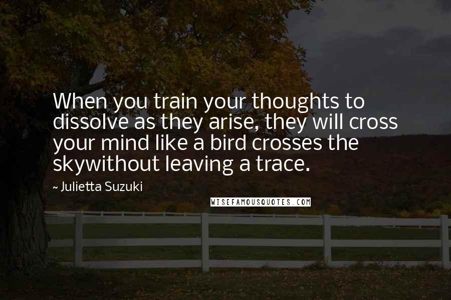 Julietta Suzuki Quotes: When you train your thoughts to dissolve as they arise, they will cross your mind like a bird crosses the skywithout leaving a trace.