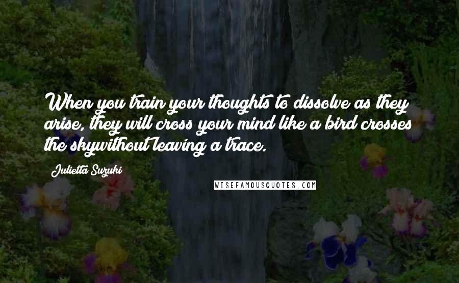 Julietta Suzuki Quotes: When you train your thoughts to dissolve as they arise, they will cross your mind like a bird crosses the skywithout leaving a trace.