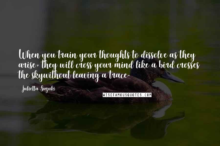 Julietta Suzuki Quotes: When you train your thoughts to dissolve as they arise, they will cross your mind like a bird crosses the skywithout leaving a trace.