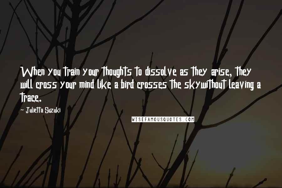 Julietta Suzuki Quotes: When you train your thoughts to dissolve as they arise, they will cross your mind like a bird crosses the skywithout leaving a trace.