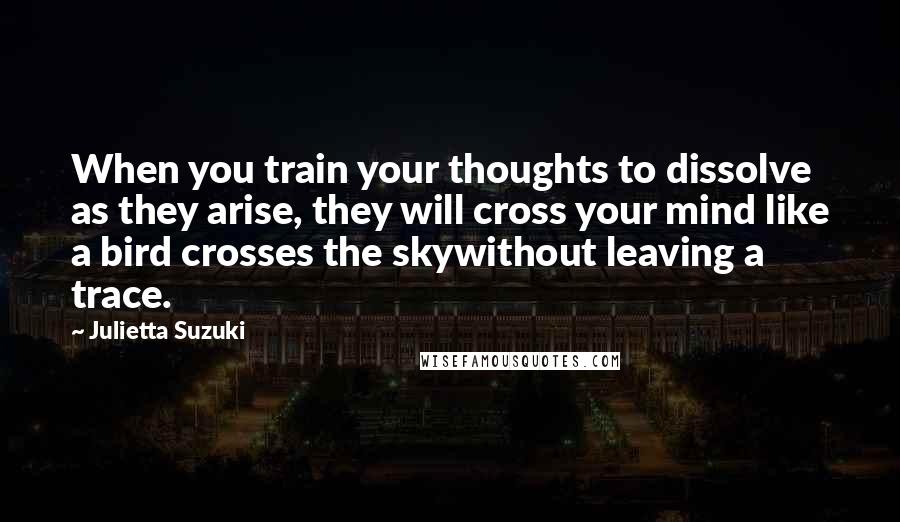 Julietta Suzuki Quotes: When you train your thoughts to dissolve as they arise, they will cross your mind like a bird crosses the skywithout leaving a trace.