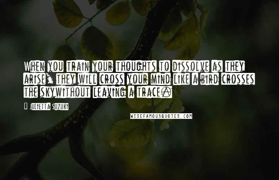 Julietta Suzuki Quotes: When you train your thoughts to dissolve as they arise, they will cross your mind like a bird crosses the skywithout leaving a trace.